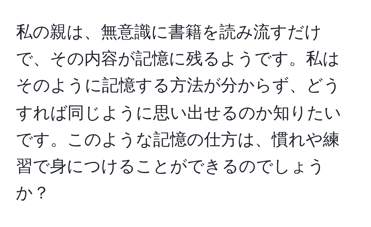 私の親は、無意識に書籍を読み流すだけで、その内容が記憶に残るようです。私はそのように記憶する方法が分からず、どうすれば同じように思い出せるのか知りたいです。このような記憶の仕方は、慣れや練習で身につけることができるのでしょうか？