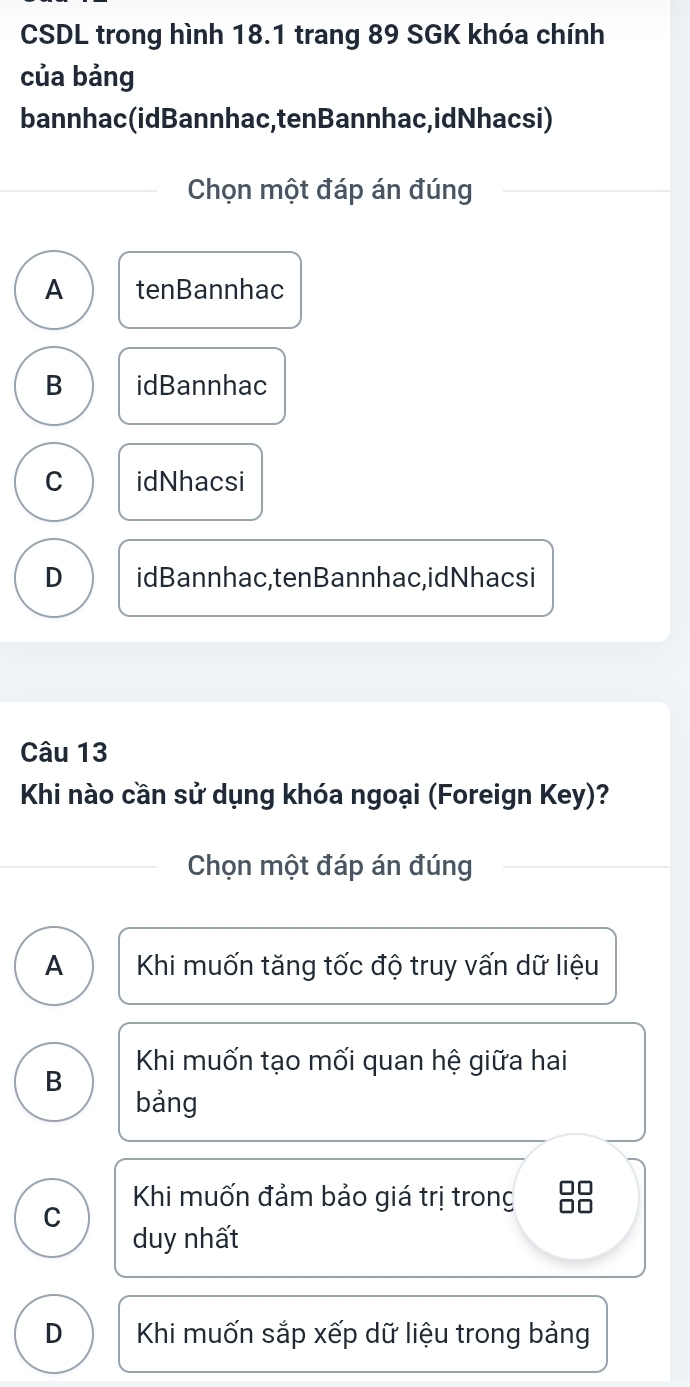 CSDL trong hình 18.1 trang 89 SGK khóa chính
của bảng
bannhac(idBannhac,tenBannhac,idNhacsi)
Chọn một đáp án đúng
A tenBannhac
B idBannhac
C idNhacsi
D idBannhac,tenBannhac,idNhacsi
Câu 13
Khi nào cần sử dụng khóa ngoại (Foreign Key)?
Chọn một đáp án đúng
A Khi muốn tăng tốc độ truy vấn dữ liệu
Khi muốn tạo mối quan hệ giữa hai
B
bảng
Khi muốn đảm bảo giá trị trong 8
C
duy nhất
D Khi muốn sắp xếp dữ liệu trong bảng