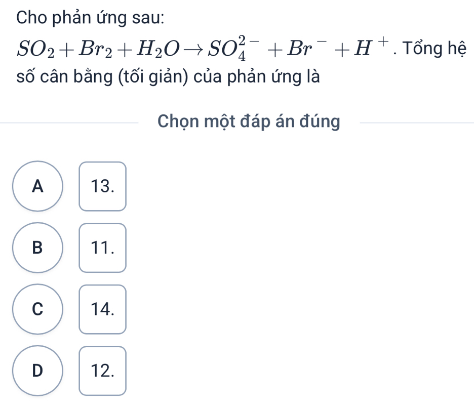 Cho phản ứng sau:
SO_2+Br_2+H_2Oto SO_4^((2-)+Br^-)+H^+. Tổng hệ
số cân bằng (tối giản) của phản ứng là
Chọn một đáp án đúng
A 13.
B 11.
C 14.
D 12.