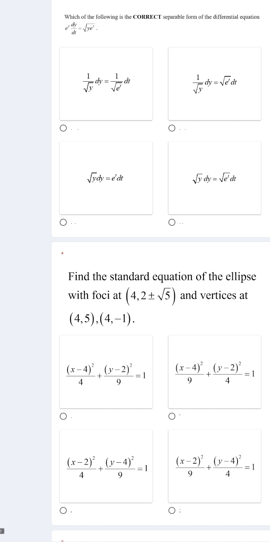 Which of the following is the CORRECT separable form of the differential equation
e ' dy/dt =sqrt(ye^t).
 1/sqrt(y) dy= 1/sqrt(e^t) dt
 1/sqrt(y) dy=sqrt(e')dt..
sqrt(y)dy=e^tdt
sqrt(y)dy=sqrt(e^t)dt
Find the standard equation of the ellipse
with foci at (4,2± sqrt(5)) and vertices at
(4,5),(4,-1).
frac (x-4)^24+frac (y-2)^29=1 frac (x-4)^29+frac (y-2)^24=1
frac (x-2)^24+frac (y-4)^29=1 frac (x-2)^29+frac (y-4)^24=1
: