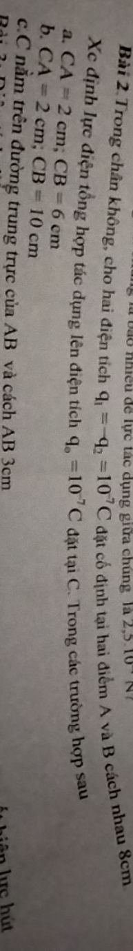 bào nhiều để lực tác dụng giữa chúng là 2, 3.10N
Bài 2 Trong chân không, cho hai điện tích q_1=-q_2=10^(-7)C đặt cố định tại hai điểm A và B cách nhau 8cm
Xc định lực điện tổng hợp tác dụng lên điện tích q_o=10^(-7)C đặt tại C. Trong các trường hợp sau 
a. CA=2cm; CB=6cm
b. CA=2cm; CB=10cm
c.C nằm trên đường trung trực của AB và cách AB 3cm