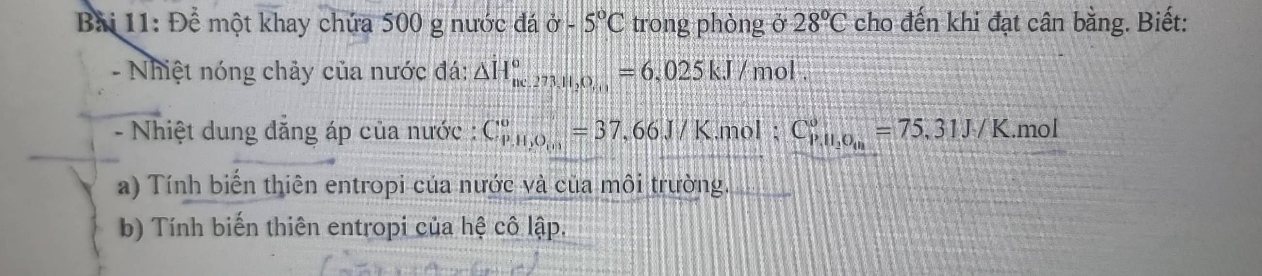 Để một khay chứa 500 g nước đá ở 5°C trong phòng ở 28°C cho đến khi đạt cân bằng. Biết: 
- Nhiệt nóng chảy của nước đá: △ H_ne.273.H_2O_,0^circ =6,025kJ/mol. 
- Nhiệt dung đẳng áp của nước : C_(p,11,0_101)^0^circ =37,66J/K.mol ; C_P,H_2O_((1))°^circ =75,31J/K. .mol 
a) Tính biển thiên entropi của nước và của môi trường. 
b) Tính biến thiên entropi của hệ cô lập.