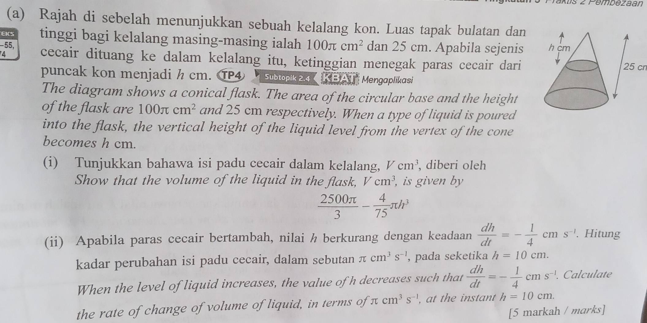 aktis 2 Pembezaan 
(a) Rajah di sebelah menunjukkan sebuah kelalang kon. Luas tapak bulatan dan 
EKS tinggi bagi kelalang masing-masing ialah
−55, 100π cm^2 dan 25 cm. Apabila sejenis 
4 
cecair dituang ke dalam kelalang itu, ketinggian menegak paras cecair dari25 cn 
puncak kon menjadi h cm. ⑰④ Subtopik 2.4 KBA Mengaplikasi 
The diagram shows a conical flask. The area of the circular base and the height 
of the flask are 100π cm^2 and 25 cm respectively. When a type of liquid is poured 
into the flask, the vertical height of the liquid level from the vertex of the cone 
becomes h cm. 
(i) Tunjukkan bahawa isi padu cecair dalam kelalang, Vcm^3 , diberi oleh 
Show that the volume of the liquid in the flask, Vcm^3 , is given by
 2500π /3 - 4/75 π h^3
(ii) Apabila paras cecair bertambah, nilai h berkurang dengan keadaan  dh/dt =- 1/4 cms^(-1). Hitung 
kadar perubahan isi padu cecair, dalam sebutan π cm^3s^(-1) , pada seketika h=10cm. 
When the level of liquid increases, the value of h decreases such that  dh/dt =- 1/4 cms^(-1). Calculate 
the rate of change of volume of liquid, in terms of π cm^3s^(-1) , at the instant h=10cm. 
[5 markah / marks]