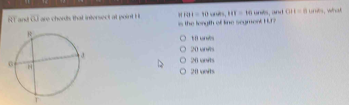 " T
"
RT and overline OJ are chords that intersect at point H. RH=10units, 111=10units , and GH=0uni s, what
is the length of line segment HJ?
18 units
20 units
26 units
28 units
T