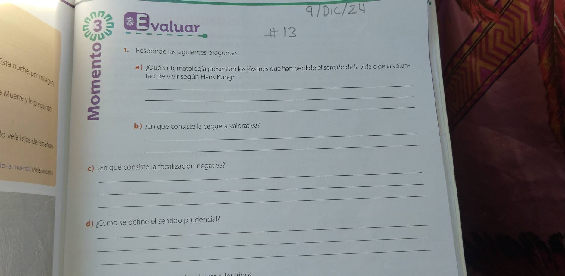 Responde las siguientes preguntas. 
a ) ¿Qué sintomatología presentan los jóvenes que han perdido el sentido de la vida o de la volun- 
Esta noche por milagro 
Muerte y le pregunta 
*E__ valuar 
tad de vivir según Hans Küng? 
_ 
b) ¿En qué consiste la ceguera valorativa? 
lo veía lejos de Ispahán 
_ 
de-la-muerte/. (Adaptación) 
_ 
¿n qué consiste la focalización negativa? 
_ 
_ 
) ¿Cómo se define el sentido prudencial? 
_ 
_