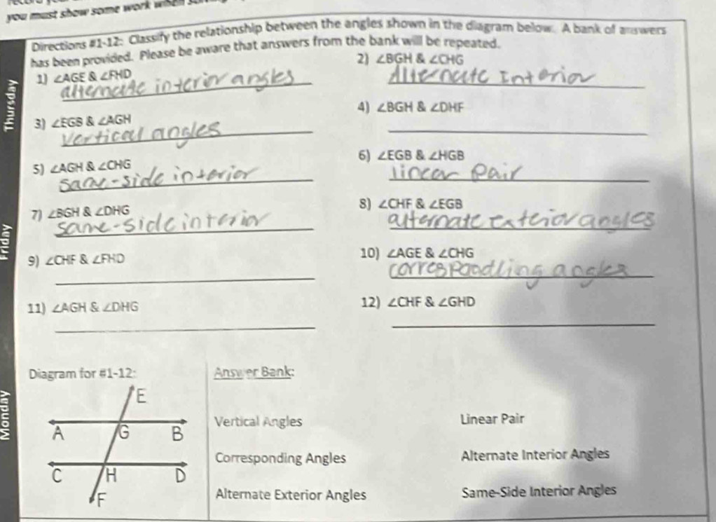 you m u st show some work w 
Directions #1-12: Classify the relationship between the angles shown in the diagram below. A bank of answers 
has been provided. Please be aware that answers from the bank will be repeated. 
2) ∠ BGH∠ CHG
_ 
1 ∠ AGE∠ FHD
_ 
_ 
_ 
3) ∠ EGB∠ AGH 4) ∠ BGH ∠ DHF
6) ∠ EGB & ∠ HGB
__ 
5) ∠ AGH ∠ CHG
_ 
7) ∠ BGH angleDHG
8) ∠ CHF & ∠ EGB
_ 
。 ∠ CHF∠ FHD
9) 
10) ∠ AGE∠ CHG
_ 
_ 
11) ∠ AGH ∠ DHG 12) ∠ CHF∠ GHD
_ 
_ 
Diagram for #1-12: Answer Bank: 
C 
Vertical Angles Linear Pair 
Corresponding Angles Alternate Interior Angles 
Same-Side Interior Angles 
Alternate Exterior Angles