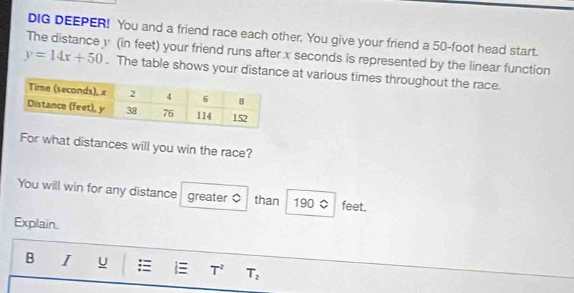 DIG DEEPER! You and a friend race each other. You give your friend a 50-foot head start. 
The distance y (in feet) your friend runs after x seconds is represented by the linear function
y=14x+50. The table shows your distance at various times throughout the race. 
For what distances will you win the race? 
You will win for any distance greater $ than 190 0 feet. 
Explain. 
B I u : E T^2 T_2