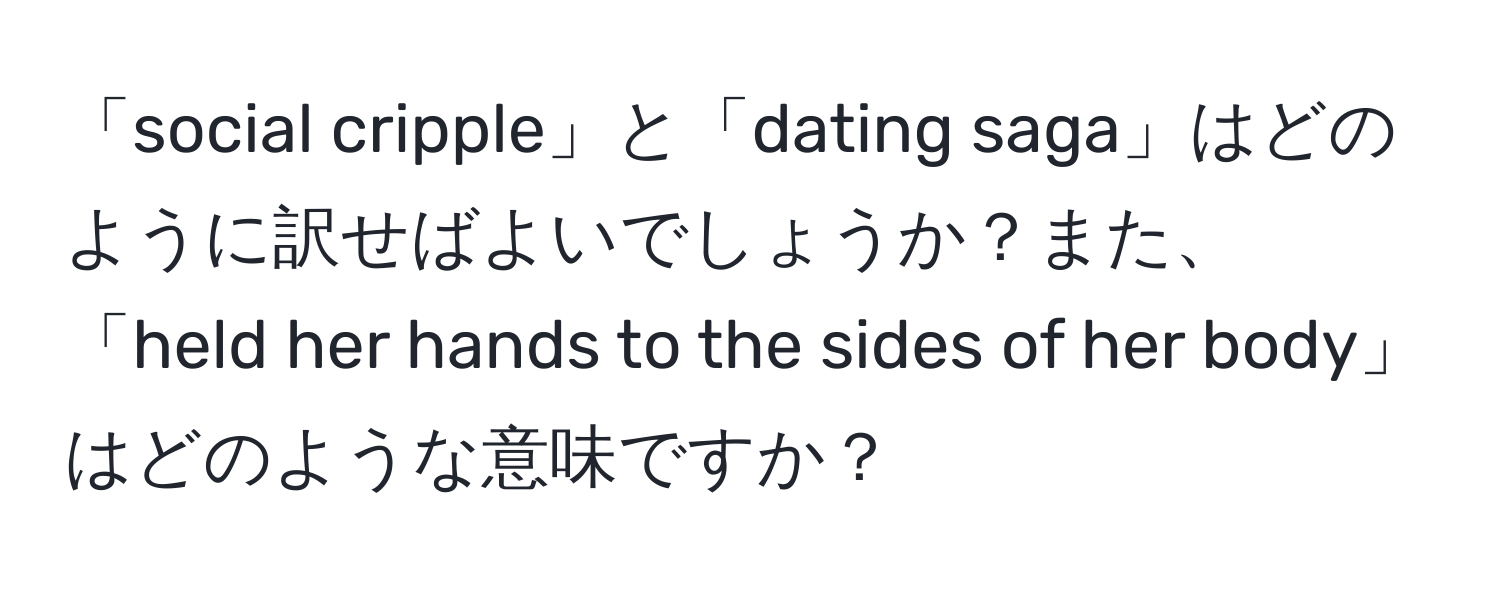 「social cripple」と「dating saga」はどのように訳せばよいでしょうか？また、「held her hands to the sides of her body」はどのような意味ですか？