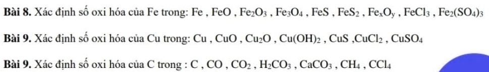 Xác định số oxi hóa của Fe trong: Fe , FeO, Fe_2O_3, Fe_3O_4, FeS, FeS_2, Fe_xO_y, FeCl_3, Fe_2(SO_4)_3
Bài 9. Xác định số oxi hóa của Cu trong: Cu, CuO, Cu_2O, Cu(OH)_2, CuS, CuCl_2, CuSO_4
Bài 9. Xác định số oxi hóa của C trong : C, CO, CO_2, H_2CO_3, CaCO_3, CH_4, CCl_4