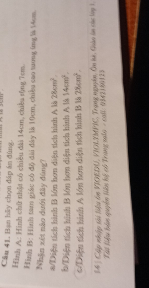 Câu 41, Bạn hãy chọn đáp án đúng.
Hình A: Hình chữ nhật có chiều dài 14cm, chiều rộng 7cm.
Hình B: Hình tam giác có độ dài đây là 10cm, chiều cao tương ứng là 14cm.
Nhận xét nào dưới đây đúng?
a/Diện tích hình B lớn hơn diện tích hình A là 28cm^2,
b/Diện tích hình B lớn hơn diện tích hình A là 14cm^2.
c/Diện tích hình A lớn hơn diện tích hình B là 28cm^2, 
#4 * Cập nhập tài liệu âm VIOEDU, VIOLYMPIC, Trạng nguyên, Ôn hè, Giáo án các lập 1,
Tái liệu bàn quyên liên hệ cô Trang zalo - call: 0342180123