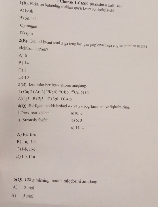 Chorak 1-ChSB (maksimal ball: 40)
1(B). Elektron bulutning shaklini qaysi kvant son belgilaydi?
A) bosh
B) orbital
C) magnit
D) spin
2(B). Orbital kvant soni 3 ga teng bo*lgan pog‘onachaga eng ko*pi bilan nechta
elektron sig‘adi?
A) 6
B) 14
C) 2
D) 10
3(B). Izotonlar berilgan qatorni aniqlang.
1) Ca;2)Ar;3)^40K;4)^37Cl;5)^42Ca;6)Cl
A) 1; 3 B) 2; 5 C) 3; 6 D) 4; 6
4(Q) . Berilgan moddalardagi sigma -vaπ -bog^4 ‘larni muvofiqlashtiring.
I. Perxlorat kislota a)1 0:6
II. Stronsiy fosfat b) 5; 3
c) 14; 2
A) I-a, II-c
B) I-a, II-b
C) I-b, II-c
D) I-b, II-a
5(Q). 128 g misning modda miqdorini aniqlang.
A) 2 mol
B) 5 mol