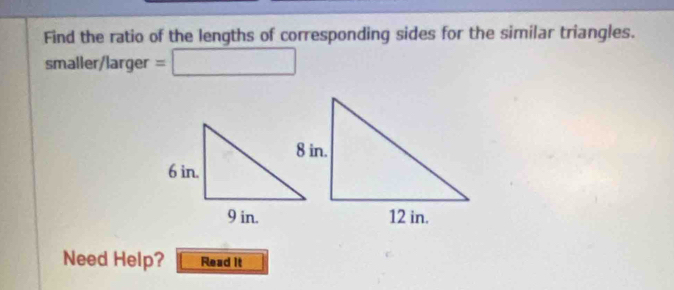 Find the ratio of the lengths of corresponding sides for the similar triangles. 
smaller/larger = □ 
Need Help? Read it