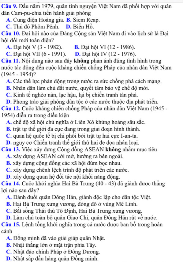 Cầu 9. Đầu năm 1979, quân tình nguyện Việt Nam đã phối hợp với quân
dân Cam-pu-chia tiển hành giải phóng
A. Cung điện Hoàng gia. B. Siem Reap.
C. Thủ đô Phôm Pênh. D. Biển Hồ.
Câu 10. Đại hội nào của Đảng Cộng sản Việt Nam đi vào lịch sử là Đại
hội đồi mới toàn diện?
A. Đại hội V(3-1982). B. Đại hội VI(12-1986).
C. Đại hội VII (6-1991). D. Đại hội IV(12-1976).
Câu 11. Nội dung nào sau đây không phản ánh đúng tình hình trong
nước tác động đến cuộc kháng chiến chống Pháp của nhân dân Việt Nam
1945-1954 )?
A. Các thể lực phản động trong nước ra sức chống phá cách mạng.
B. Nhân dân làm chủ đất nước, quyết tâm bảo vệ chế độ mới.
C. Kinh tế nghèo nàn, lạc hậu, lại bị chiến tranh tàn phá.
D. Phong trào giải phóng dân tộc ở các nước thuộc địa phát triển.
Câu 12. Cuộc kháng chiến chống Pháp của nhân dân Việt Nam (1945 -
1954) diễn ra trong điều kiện
A. chế độ xã hội chủ nghĩa ở Liên Xô khủng hoảng sâu sắc.
B. trật tự thế giới đa cực đang trong giai đoạn hình thành.
C. quan hệ quốc tế bị chi phối bởi trật tự hai cực I-an-ta.
D. nguy cơ Chiến tranh thế giới thứ hai đe dọa nhân loại.
Câu 13. Việc xây dựng Cộng đồng ASEAN không nhằm mục tiêu
A. xây dựng ASEAN cởi mở, hướng ra bên ngoài.
B. xây dựng cộng đồng các xã hội đùm bọc nhau.
C. xây dựng chênh lệch trình độ phát triển các nước.
D. xây dựng quan hệ đổi tác nội khổi năng động.
Câu 14. Cuộc khởi nghĩa Hai Bà Trưng (40-43) đã giành được thắng
lợi nào sau đây?
A. Đánh đuổi quân Đông Hán, giành độc lập cho dân tộc Việt.
B. Hai Bà Trưng xưng vương, đóng đô ở vùng Mê Linh.
C. Bắt sống Thái thú Tô Định, Hai Bà Trưng xưng vương.
D. Làm chủ toàn bộ quận Giao Chi, quân Đông Hán rút về nước.
Câu 15. Lệnh tổng khởi nghĩa trong cả nước được ban bố trong hoàn
cảnh
A. Đồng minh đã vào giải giáp quân Nhật.
B. Nhật thắng lớn ở mặt trận phía Tây.
C. Nhật đảo chính Pháp ở Đông Dương.
D. Nhật sắp đầu hàng quân Đồng minh.