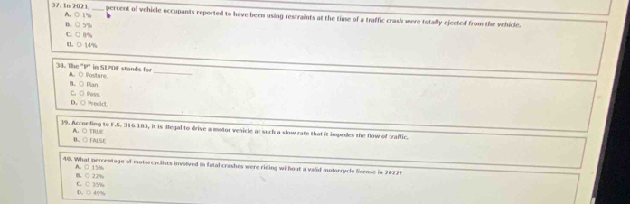 In 2021, A. ○ 1% _
percent of vehicle occupants reported to have been using restraints at the time of a traffic crash were totally ejected from the vehicle.
B. ○ 5%
C. ○ (%
D、 ○ 14%
38. The "P" in SIPDE stands for A. ○ Posture_
B。○ Plan.
C.○ Pwss.
D. ○ Predict
39. According to F.S. 316.183, it is illegal to drive a motor vehicle at such a slow rate that it impedes the flow of traffic.
B、 ○ FALSE A. ○ TRUE
40. What percentage of motorcyclists involved in fatal crashes were riding without a valid motorcycle license in 2022?
A. ○ 15% 。○ 2%
D. ○ 49% C. ○ 35%