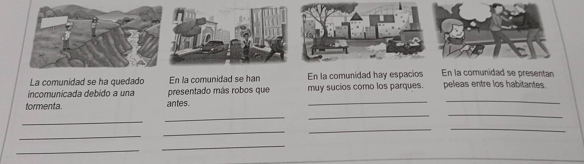 La comunidad se ha quedado En la comunidad se han En la comunidad hay espacios En la comunidad se presentan 
_ 
_ 
incomunicada debido a una presentado más robos que muy sucios como los parques. peleas entre los habitantes. 
_ 
_ 
tormenta. antes. 
_ 
_ 
_ 
_ 
_ 
_ 
_ 
_