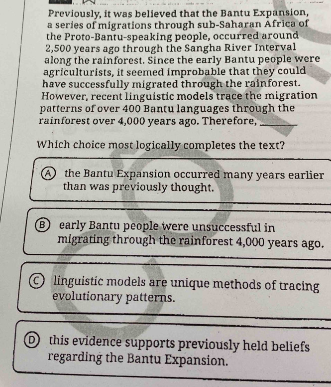 Previously, it was believed that the Bantu Expansion,
a series of migrations through sub-Saharan Africa of
the Proto-Bantu-speaking people, occurred around
2,500 years ago through the Sangha River Interval
along the rainforest. Since the early Bantu people were
agriculturists, it seemed improbable that they could
have successfully migrated through the rainforest.
However, recent linguistic models trace the migration
patterns of over 400 Bantu languages through the
rainforest over 4,000 years ago. Therefore,_
Which choice most logically completes the text?
A the Bantu Expansion occurred many years earlier
than was previously thought.
B) early Bantu people were unsuccessful in
migrating through the rainforest 4,000 years ago.
C linguistic models are unique methods of tracing
evolutionary patterns.
D this evidence supports previously held beliefs
regarding the Bantu Expansion.
