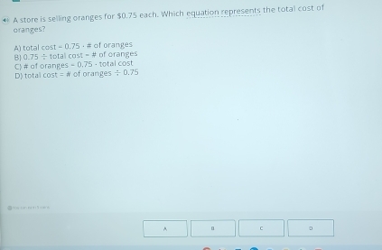 A store is selling oranges for $0.75 each. Which equation represents the total cost of
oranges?
A) tota lcos t=0.75 -F of oranges
B 0.75/ 10 ta cos t=4 of oranges l cost
C) # of orang es=0.75-tota
# of granges
D) totalcos t=N / 0.75

^ C 。