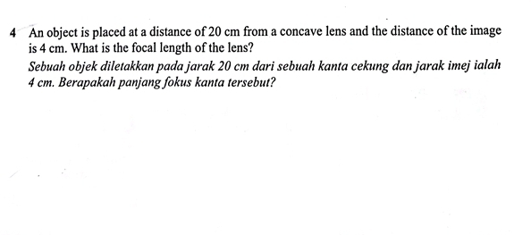 An object is placed at a distance of 20 cm from a concave lens and the distance of the image 
is 4 cm. What is the focal length of the lens? 
Sebuah objek diletakkan pada jarak 20 cm dari sebuah kanta cekung dan jarak imej ialah
4 cm. Berapakah panjang fokus kanta tersebut?