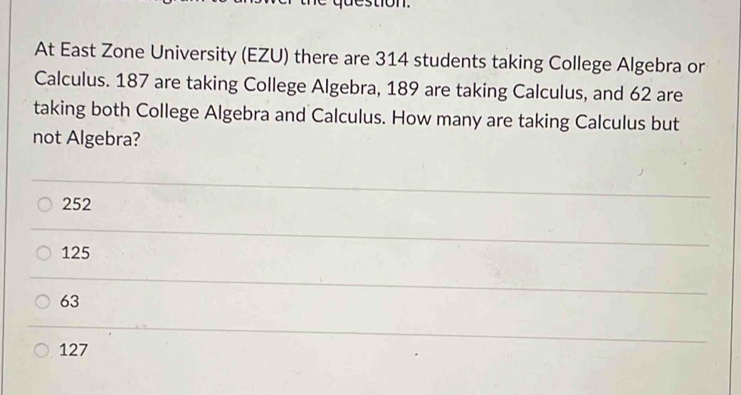 At East Zone University (EZU) there are 314 students taking College Algebra or
Calculus. 187 are taking College Algebra, 189 are taking Calculus, and 62 are
taking both College Algebra and Calculus. How many are taking Calculus but
not Algebra?
252
125
63
127