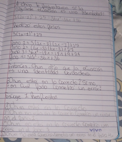 Achin be Dregmtaron si lo 
siquienl eQvation es uno eolentdad?
3(2x-1)^2+27=36x^2-36x+36
Deali2o estos pasos
3(2x-1)^2+27
Doso 
Oaso 1=3(2x-1)(2x-y)+27
Paso 2=(6x-3)(6x-3)+27
3=36x^2-18x=18x+9+27
taso 4=36x^2-36x+36
Intonces, Chun defe gue la eGuacioh 
les ona identedad vevdadera. 
Chun estel en to Corecto? Sino, 
cen Quail Poso Cometio' un error? 
Escaye I hes pesta 
chin eshd en t0 Cowedo 
⑤Ohun no esta on to caveclo. Cometio un ersor 
enel 80sa2 
Ochin no edae en to conedo, Cometio om 
enor enel 0oo0 3 viver 
①Chun no estd corredo. Cometioon enorendl loso H.