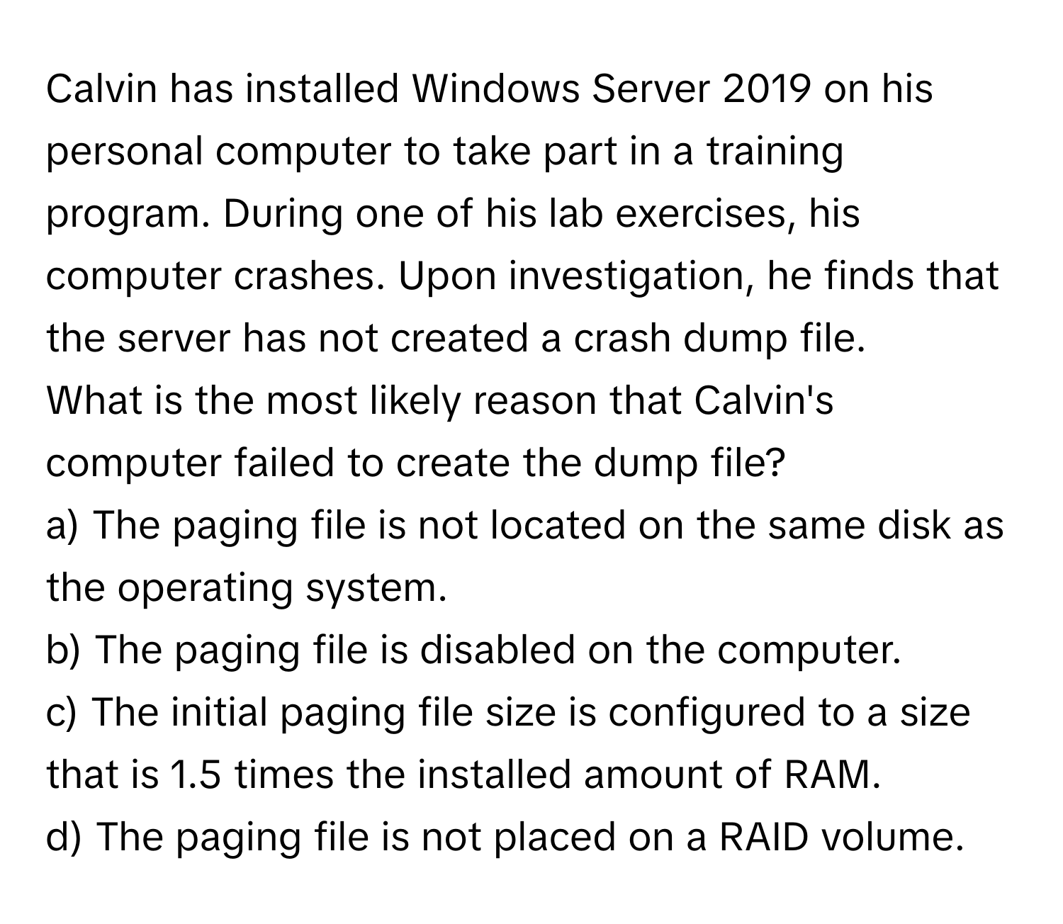 Calvin has installed Windows Server 2019 on his personal computer to take part in a training program. During one of his lab exercises, his computer crashes. Upon investigation, he finds that the server has not created a crash dump file.

What is the most likely reason that Calvin's computer failed to create the dump file?
a) The paging file is not located on the same disk as the operating system.
b) The paging file is disabled on the computer.
c) The initial paging file size is configured to a size that is 1.5 times the installed amount of RAM.
d) The paging file is not placed on a RAID volume.