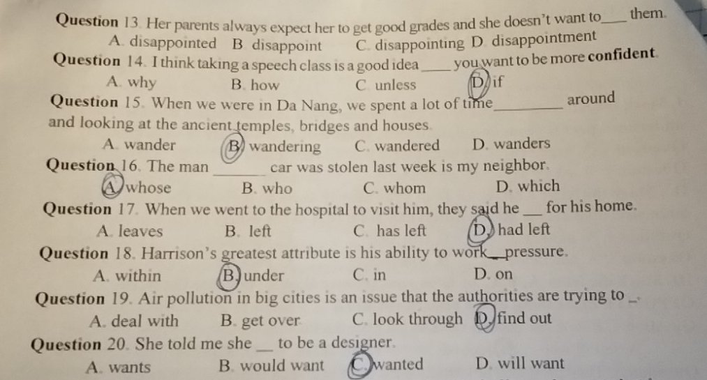 Her parents always expect her to get good grades and she doesn’t want to_ them.
A. disappointed B. disappoint C. disappointing D.disappointment
Question 14. I think taking a speech class is a good idea _you want to be more confident.
A. why B. how C unless D if
Question 15. When we were in Da Nang, we spent a lot of time_
around
and looking at the ancient temples, bridges and houses.
A. wander B wandering C. wandered D. wanders
Question 16. The man _car was stolen last week is my neighbor.
whose B. who C. whom D. which
Question 17. When we went to the hospital to visit him, they said he _for his home.
A. leaves B. left C has left D. had left
Question 18. Harrison’s greatest attribute is his ability to work pressure
A. within Bjunder C. in D. on
Question 19. Air pollution in big cities is an issue that the authorities are trying to
A. deal with B. get over C. look through D find out
Question 20. She told me she_ to be a designer.
A. wants B. would want Cwanted D will want