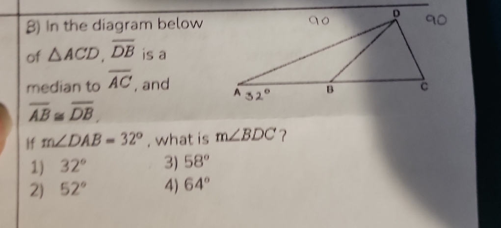 In the diagram below
of △ ACD, overline DB is a
median to overline AC , and
overline AB≌ overline DB
If m∠ DAB=32° , what is m∠ BDC 7
1) 32° 3) 58°
2) 52° 4) 64°