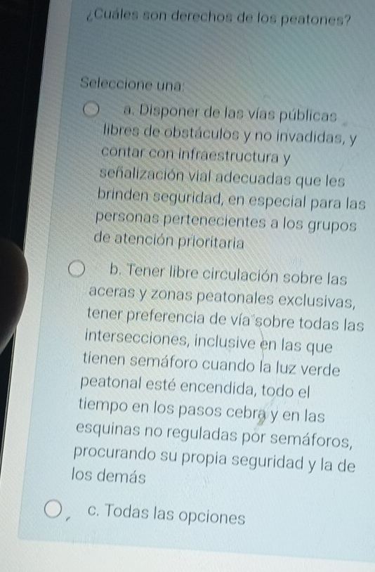 ¿Cuáles son derechos de los peatones?
Seleccione una:
a. Disponer de las vías públicas
libres de obstáculos y no invadidas, y
contar con infraestructura y
señalización vial adecuadas que les
brinden seguridad, en especial para las
personas pertenecientes a los grupos
de atención prioritaria
b. Tener libre circulación sobre las
aceras y zonas peatonales exclusivas,
tener preferencia de vía sobre todas las
intersecciones, inclusive en las que
tienen semáforo cuando la luz verde
peatonal esté encendida, todo el
tiempo en los pasos cebra y en las
esquinas no reguladas por semáforos,
procurando su propia seguridad y la de
los demás
c. Todas las opciones