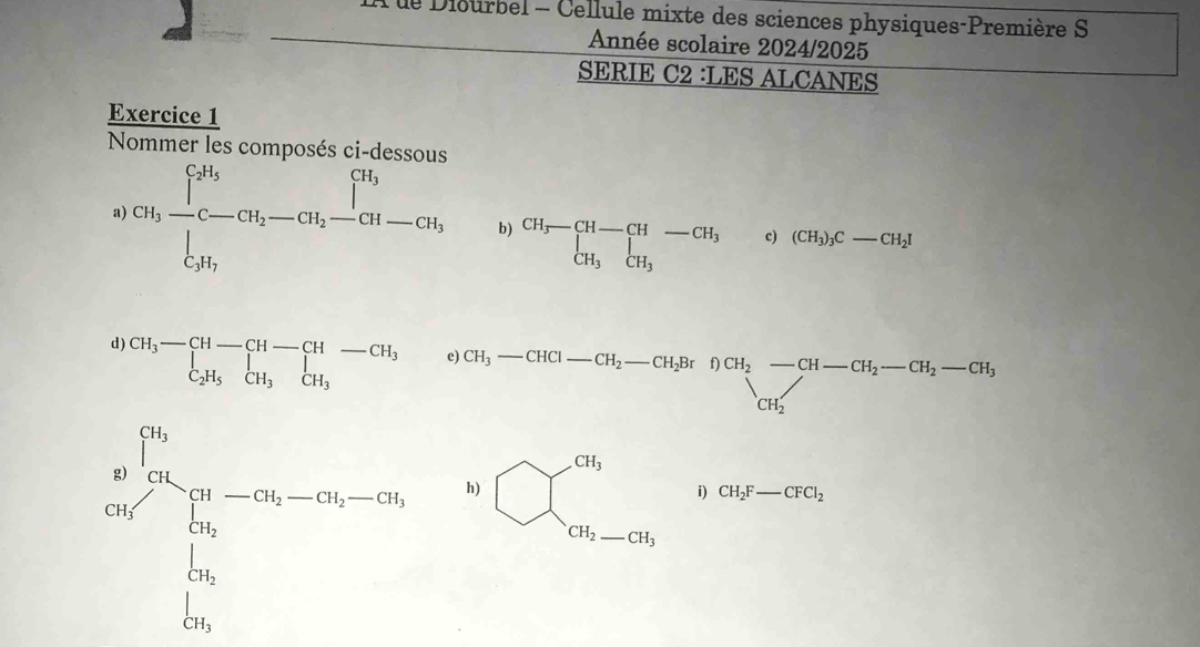 A le Diourbel - Cellule mixte des sciences physiques-Première S 
Année scolaire 2024/2025 
SERIE C2 :LES ALCANES 
Exercice 1 
Nommer les composés ci-dessous 
a) Ghfrac ∈t _iC-CH_2-C-CH__C-CH_2-CH_2-CH_2-CH_3 b) beginarrayr CH_3-CH-CH-CH_3 CH_3CH_3endarray c) (CH_3)_3C-CH_2I
d) beginarrayr CH_3-CH-CH-CH-CH_3 C_2H_5CH_3endarray
e CH_3-CHCl-CH_2-CH_2BrDCH_2-CH-CH_2-CH_2-CH_3
frac p_02^(nds_m_)S_(0_i-m_is-1s_2-0)=-0.3s h)
□ 
bigcirc beginarrayl c), closecirclecircle^circlecircle i)CH_2F-CFC_2