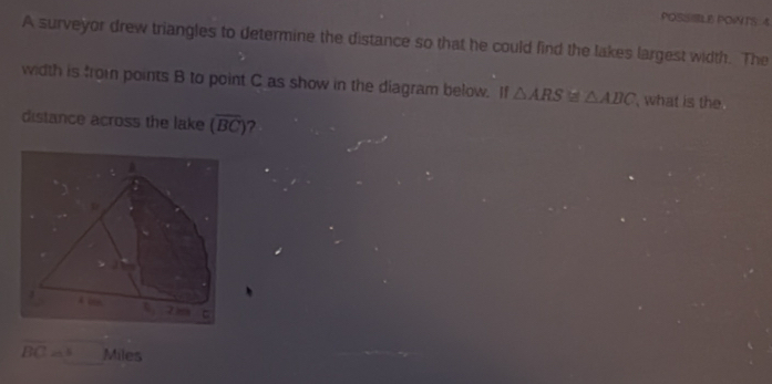 POSSIBLE POWTS 4 
A surveyor drew triangles to determine the distance so that he could find the lakes largest width. The 
width is from points B to point C as show in the diagram below. If △ ARS≌ △ ABC what is the 
distance across the lake (overline BC)
overline BC 24.6 Miles