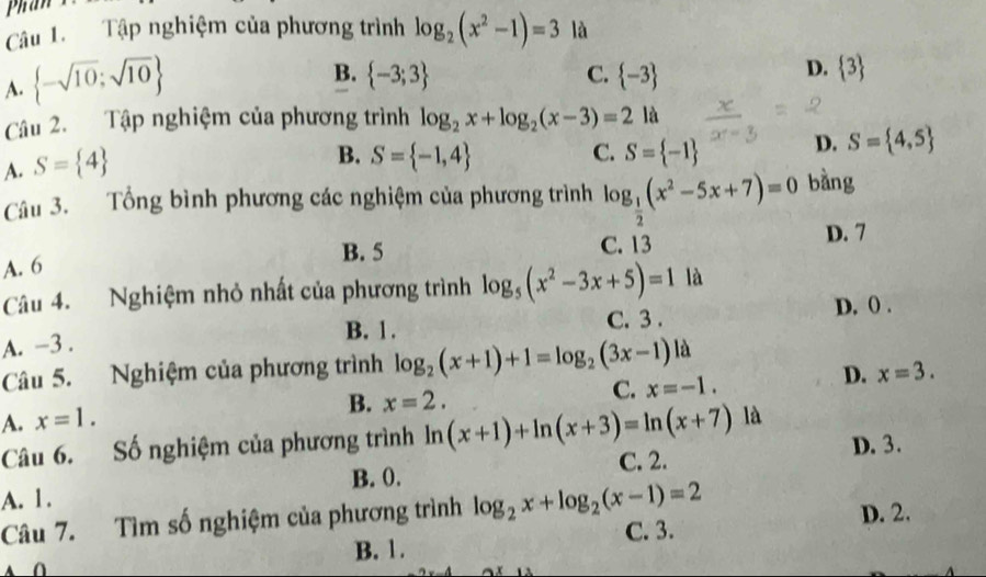 Phan x
Câu 1. Tập nghiệm của phương trình log _2(x^2-1)=3
A.  -sqrt(10);sqrt(10) là
D.
B.  -3;3 C.  -3  3
Câu 2. Tập nghiệm của phương trình

B. S= -1,4 C. S= -1 D. S= 4,5
A. S= 4 log _2x+log _2(x-3)=21a
Câu 3. Tổng bình phương các nghiệm của phương trình log _ 1/2 (x^2-5x+7)=0 bàng
A. 6 B. 5 C. 13 D. 7
Câu 4. Nghiệm nhỏ nhất của phương trình log _5(x^2-3x+5)=1 là
B. 1. C. 3. D. () .
A. -3.
Câu 5. Nghiệm của phương trình log _2(x+1)+1=log _2(3x-1) là
C. x=-1.
D. x=3.
A. x=1.
B. x=2. 
Câu 6. Số nghiệm của phương trình ln (x+1)+ln (x+3)=ln (x+7) là
A. 1. C. 2. D. 3.
B. 0.
Câu 7. Tìm số nghiệm của phương trình log _2x+log _2(x-1)=2 D. 2.
B. 1. C. 3.