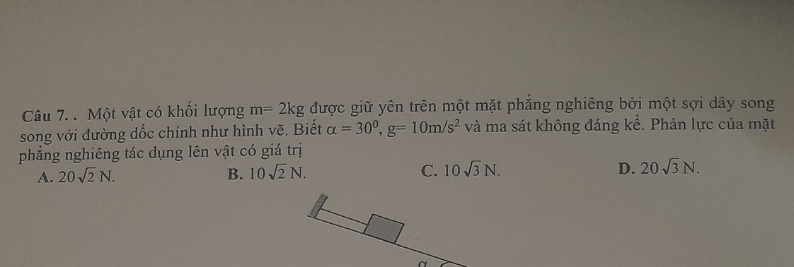 Một vật có khối lượng m=2kg được giữ yên trên một mặt phăng nghiêng bởi một sợi dây song
song với đường dốc chính như hình vẽ. Biết alpha =30^0, g=10m/s^2 và ma sát không đáng kể. Phản lực của mặt
phẳng nghiêng tác dụng lên vật có giá trị
A. 20sqrt(2)N. B. 10sqrt(2)N. C. 10sqrt(3)N.
D. 20sqrt(3)N.