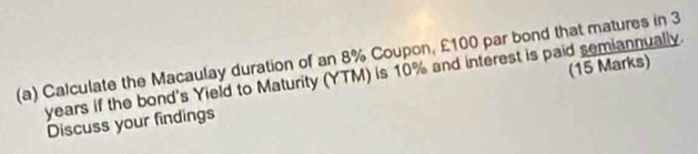 Calculate the Macaulay duration of an 8% Coupon, £100 par bond that matures in 3
years if the bond's Yield to Maturity (YTM) is 10% and interest is paid semiannually. 
Discuss your findings (15 Marks)