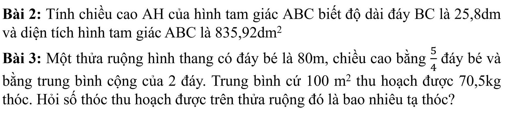 Tính chiều cao AH của hình tam giác ABC biết độ dài đáy BC là 25,8dm
và diện tích hình tam giác ABC là 835,92dm^2
Bài 3: Một thửa ruộng hình thang có đáy bé là 80m, chiều cao bằng  5/4  đáy bé và 
bằng trung bình cộng của 2 đáy. Trung bình cứ 100m^2 thu hoạch được 70, 5kg
thóc. Hỏi số thóc thu hoạch được trên thửa ruộng đó là bao nhiêu tạ thóc?