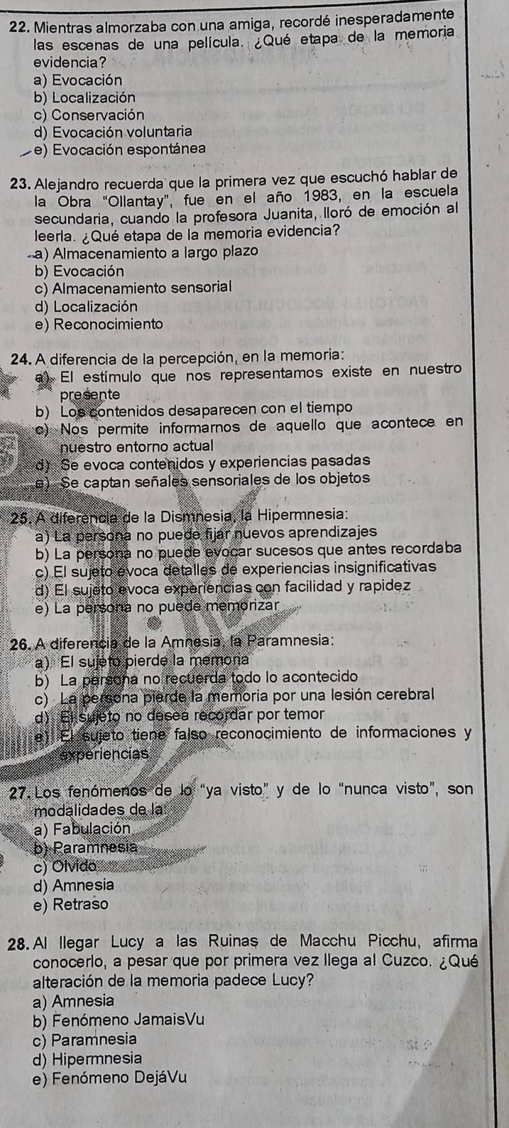 Mientras almorzaba con una amiga, recordé inesperadamente
las escenas de una película. ¿Qué etapa de la memoria
evidencia?
a) Evocación
b) Localización
c) Conservación
d) Evocación voluntaria
e) Evocación espontánea
23. Alejandro recuerda que la primera vez que escuchó hablar de
la Obra “Ollantay”, fue en el año 1983, en la escuela
secundaria, cuando la profesora Juanita, lloró de emoción al
leerla. ¿Qué etapa de la memoria evidencia?
a) Almacenamiento a largo plazo
b) Evocación
c) Almacenamiento sensorial
d) Localización
e) Reconocimiento
24. A diferencia de la percepción, en la memoria:
) El estímulo que nos representamos existe en nuestro
presente
b) Los contenidos desaparecen con el tiempo
o) Nos permite informarnos de aquello que acontece en
nuestro entorno actual
d) Se evoca contenidos y experiencias pasadas
e) Se captan señales sensoriales de los objetos
25. A diferência de la Dismnesia, la Hipermnesia:
a) La persona no puede fijar nuevos aprendizajes
b) La persona no puede evocar sucesos que antes recordaba
c) El sujeto évoca detalles de experiencias insignificativas
d) El sujeto evoca experiencias con facilidad y rapidez
e) La persona no puede memorizar
26. A diferencia de la Amnesia, la Paramnesia:
a) El sujéto pierde la memona
b) La persona no recuerda todo lo acontecido
c) La persona pierde la memoria por una lesión cerebral
d): El sujeto no desea recordar por temor
e) El sujeto tiene falso reconocimiento de informaciones y
experiencias
27. Los fenómenos de lo “ya visto” y de lo “nunca visto”, son
modalidades de la
a) Fabulación
b) Paramnesia
c) Olvido
d) Amnesia
e) Retraso
28. Al llegar Lucy a las Ruinas de Macchu Picchu, afirma
conocerlo, a pesar que por primera vez llega al Cuzco. ¿Qué
alteración de la memoria padece Lucy?
a) Amnesia
b) Fenómeno JamaisVu
c) Paramnesia
d) Hipermnesia
e) Fenómeno DejáVu