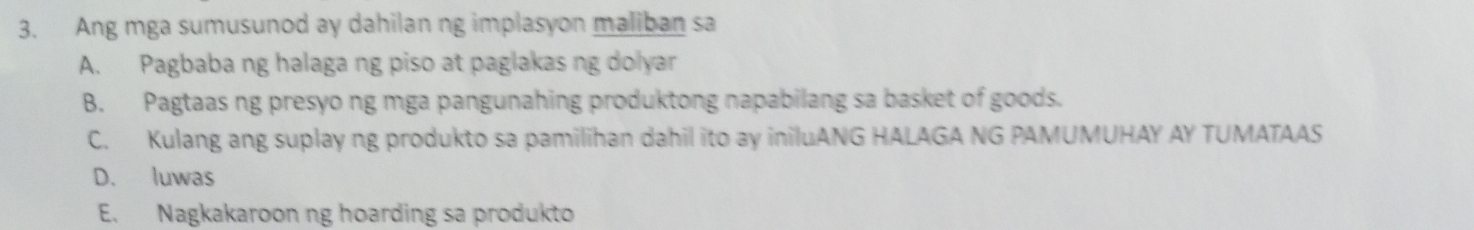 Ang mga sumusunod ay dahilan ng implasyon maliban sa
A. Pagbaba ng halaga ng piso at paglakas ng dolyar
B. Pagtaas ng presyo ng mga pangunahing produktong napabilang sa basket of goods.
C. Kulang ang suplay ng produkto sa pamilihan dahil ito ay iniluANG HALAGA NG PAMUMUHAY AY TUMATAAS
D. luwas
E. Nagkakaroon ng hoarding sa produkto