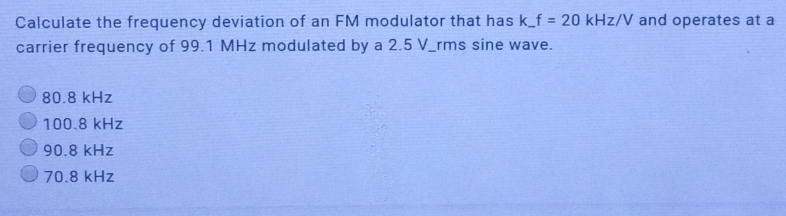 Calculate the frequency deviation of an FM modulator that has k_ f=20kHz/V and operates at a
carrier frequency of 99.1 MHz modulated by a 2.5 V _rms sine wave.
80.8 kHz
100.8 kHz
90.8 kHz
70.8 kHz