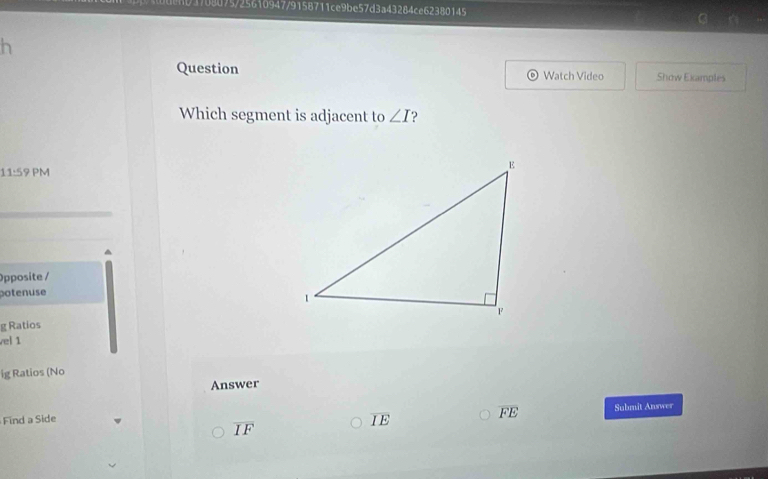 8075/25610947/9158711ce9be57d3a43284ce62380145
h
Question Watch Video Show Examples
Which segment is adjacent to ∠ I
11:59 PM
Opposite /
potenuse
g Ratios
vel 1
ig Ratios (No
Answer
Find a Side Submit Answer
overline IE
overline FE
overline IF