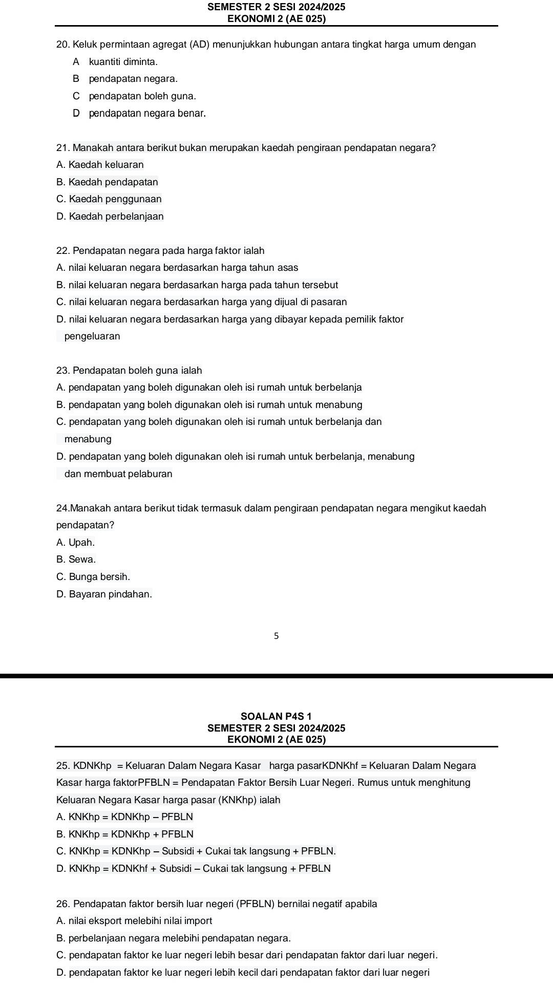 SEMESTER 2 SESI 2024/2025
EKONOMI 2 (AE 025)
20. Keluk permintaan agregat (AD) menunjukkan hubungan antara tingkat harga umum dengan
A kuantiti diminta.
B pendapatan negara.
Cpendapatan boleh guna.
D pendapatan negara benar.
21. Manakah antara berikut bukan merupakan kaedah pengiraan pendapatan negara?
A. Kaedah keluaran
B. Kaedah pendapatan
C. Kaedah penggunaan
D. Kaedah perbelanjaan
22. Pendapatan negara pada harga faktor ialah
A. nilai keluaran negara berdasarkan harga tahun asas
B. nilai keluaran negara berdasarkan harga pada tahun tersebut
C. nilai keluaran negara berdasarkan harga yang dijual di pasaran
D. nilai keluaran negara berdasarkan harga yang dibayar kepada pemilik faktor
pengeluaran
23. Pendapatan boleh guna ialah
A. pendapatan yang boleh digunakan oleh isi rumah untuk berbelanja
B. pendapatan yang boleh digunakan oleh isi rumah untuk menabung
C. pendapatan yang boleh digunakan oleh isi rumah untuk berbelanja dan
menabung
D. pendapatan yang boleh digunakan oleh isi rumah untuk berbelanja, menabung
dan membuat pelaburan
24.Manakah antara berikut tidak termasuk dalam pengiraan pendapatan negara mengikut kaedah
pendapatan?
A. Upah.
B. Sewa.
C. Bunga bersih.
D. Bayaran pindahan.
5
SOALAN P4S 1
SEMESTER 2 SESI 2024/2025
EKONOMI 2 (AE 025)
25. KDNKhp = Keluaran Dalam Negara Kasar harga pasarKDNKhf = Keluaran Dalam Negara
Kasar harga faktorPFBI _ N=F Pendapatan Faktor Bersih Luar Negeri. Rumus untuk menghitung
Keluaran Negara Kasar harga pasar (KNKhp) ialah
A. KNKhp=KDNKhp-PFBLN
B. KNKhp=KDNKhp+PFBLN
C. KNKhp=KDNKhp-Subsidi+Cukaitaklangsung+PFBLN.
D. KNKhp=KDNKhf+Subsidi-Cukaitaklangsung+PFBLN
26. Pendapatan faktor bersih luar negeri (PFBLN) bernilai negatif apabila
A. nilai eksport melebihi nilai import
B. perbelanjaan negara melebihi pendapatan negara.
C. pendapatan faktor ke luar negeri lebih besar dari pendapatan faktor dari luar negeri.
D. pendapatan faktor ke luar negeri lebih kecil dari pendapatan faktor dari luar negeri