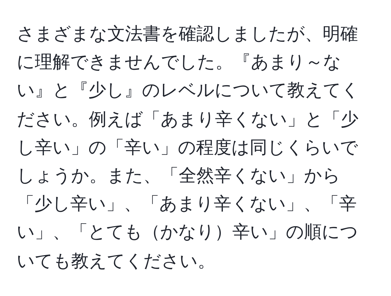 さまざまな文法書を確認しましたが、明確に理解できませんでした。『あまり～ない』と『少し』のレベルについて教えてください。例えば「あまり辛くない」と「少し辛い」の「辛い」の程度は同じくらいでしょうか。また、「全然辛くない」から「少し辛い」、「あまり辛くない」、「辛い」、「とてもかなり辛い」の順についても教えてください。