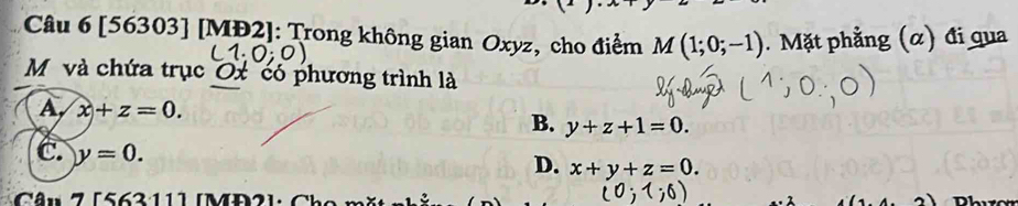 [56303] [MĐ2]: Trong không gian Oxyz, cho điểm M(1;0;-1). Mặt phẳng (α) đi qua
M và chứa trục Ox có phương trình là
A, x+z=0. B. y+z+1=0.
C. y=0.
D. x+y+z=0. 
Câu 7 [563:111 [MĐ2]: Cho