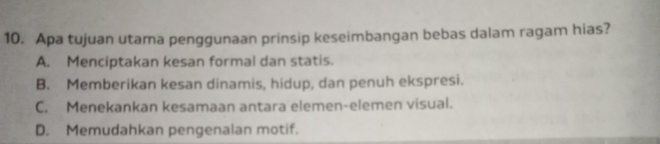 Apa tujuan utama penggunaan prinsip keseimbangan bebas dalam ragam hias?
A. Menciptakan kesan formal dan statis.
B. Memberikan kesan dinamis, hidup, dan penuh ekspresi.
C. Menekankan kesamaan antara elemen-elemen visual.
D. Memudahkan pengenalan motif.