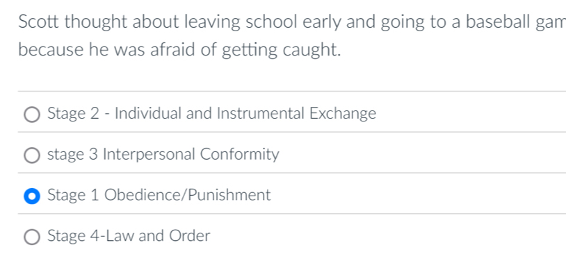 Scott thought about leaving school early and going to a baseball gam
because he was afraid of getting caught.
Stage 2 - Individual and Instrumental Exchange
stage 3 Interpersonal Conformity
Stage 1 Obedience/Punishment
Stage 4-Law and Order