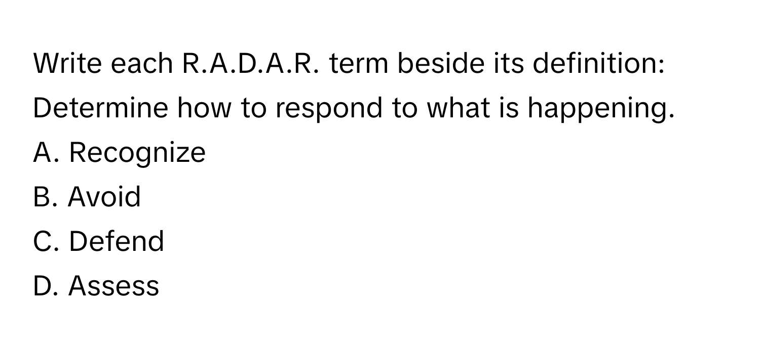 Write each R.A.D.A.R. term beside its definition:

Determine how to respond to what is happening.
A. Recognize
B. Avoid
C. Defend
D. Assess