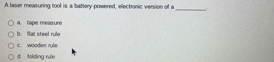 A laser measuring tool is a battery-powered, electronic version of a _..
a. tape measure
b. flat steel rule
c. wooden rule
d. folding rule