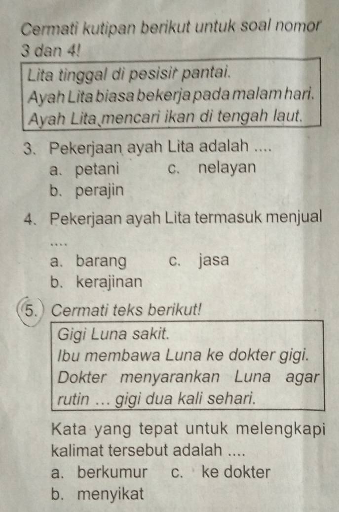 Cermati kutipan berikut untuk soal nomor
3 dan 4!
Lita tinggal di pesisir pantai.
Ayah Lita biasa bekerja pada malam hari.
Ayah Lita mencari ikan di tengah laut.
3. Pekerjaan ayah Lita adalah ....
a. petani c. nelayan
b. perajin
4. Pekerjaan ayah Lita termasuk menjual
…
a. barang c. jasa
b. kerajinan
5. Cermati teks berikut!
Gigi Luna sakit.
Ibu membawa Luna ke dokter gigi.
Dokter menyarankan Luna agar
rutin ... gigi dua kali sehari.
Kata yang tepat untuk melengkapi
kalimat tersebut adalah ....
a. berkumur c. ke dokter
b. menyikat