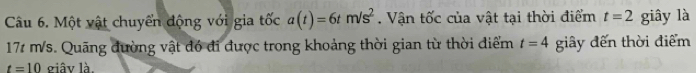 Một vật chuyển động với gia tốc a(t)=6tm/s^2. Vận tốc của vật tại thời điểm t=2 giây là
171 m/s. Quãng đường vật đó đi được trong khoảng thời gian từ thời điểm t=4 giây đến thời điểm
t=10 giây là