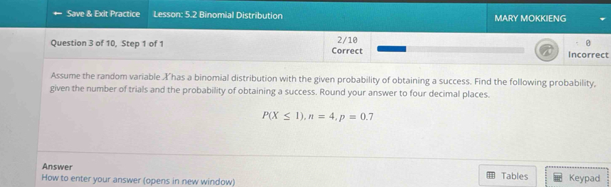 Save & Exit Practice Lesson: 5.2 Binomial Distribution MARY MOKKIENG 
Question 3 of 10, Step 1 of 1 2/10 
0 
Correct Incorrect 
Assume the random variable Xhas a binomial distribution with the given probability of obtaining a success. Find the following probability, 
given the number of trials and the probability of obtaining a success. Round your answer to four decimal places.
P(X≤ 1), n=4, p=0.7
Answer 
How to enter your answer (opens in new window) Tables Keypad