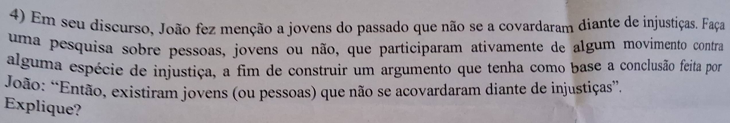 Em seu discurso, João fez menção a jovens do passado que não se a covardaram diante de injustiças. Faça 
uma pesquisa sobre pessoas, jovens ou não, que participaram ativamente de algum movimento contra 
alguma espécie de injustiça, a fim de construir um argumento que tenha como base a conclusão feita por 
*João: *Então, existiram jovens (ou pessoas) que não se acovardaram diante de injustiças”. 
Explique?