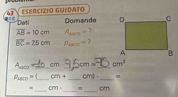 probier 
43 ESERCIZIO GUIDATO 
Dati Domande
overline AB=10cm A_ABCD= 7
overline BC=7,5cm P_ABCD= ?
A_ABCD= _  cm. _ cm= _ cm^2
P_ABCD= _ CI η + _ Cr m)· _= 
_ 
_ 
=_ cm· = cm